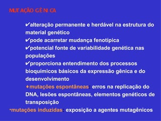 MUTAÇÃO GÊNICA alteração permanente e herdável na estrutura do material genético pode acarretar mudança fenotípica potencial fonte de variabilidade genética nas populações proporciona entendimento dos processos bioquímicos básicos da expressão gênica e do desenvolvimento mutações espontâneas :  erros na replicação do DNA, lesões espontâneas, elementos genéticos de transposição mutações induzidas :  exposição a agentes mutagênicos 