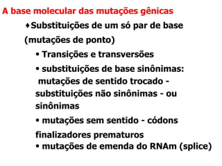 A base molecular das mutações gênicas Substituições de um só par de base (mutações de ponto) Transições e transversões substituições de base sinônimas: mutações de sentido trocado - substituições não sinônimas - ou sinônimas  mutações sem sentido - códons finalizadores prematuros mutações de emenda do RNAm (splice) 