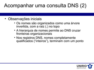 Acompanhar uma consulta DNS (2)

• Observações iniciais
     • Os nomes são organizados como uma árvore
       invertida, com a raiz (.) no topo
     • A hierarquia de nomes permite ao DNS cruzar
       fronteiras organizacionais
     • Nos registros DNS, nomes completamente
       qualificados (“inteiros”), terminam com um ponto
 