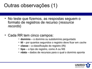 Outras observações (1)

• No teste que fizemos, as respostas seguem o
  formato de registros de recurso (resource
  records)

• Cada RR tem cinco campos:
        •   domínio – o domínio ou subdomínio perguntado
        •   ttl – por quantos segundos o registro deve ficar em cache
        •   classe – a classificação do registro (IN)
        •   tipo – o tipo de registro, como A ou NS
        •   rdata – dados de recursos para o qual o domínio aponta
 