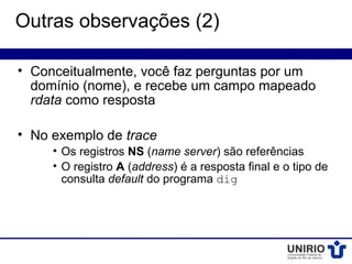 Outras observações (2)

• Conceitualmente, você faz perguntas por um
  domínio (nome), e recebe um campo mapeado
  rdata como resposta

• No exemplo de trace
     • Os registros NS (name server) são referências
     • O registro A (address) é a resposta final e o tipo de
       consulta default do programa dig
 