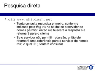 Pesquisa direta

• dig www.whiplash.net
    • Tenta consulta recursiva primeiro, conforme
      indicado pelo flag rd na saída: se o servidor de
      nomes permitir, então ele buscará a resposta e a
      retornará para o cliente
    • Se o servidor não permitir recursão, então ele
      retornará uma referência para o servidor de nomes
      raiz, o qual dig tentará consultar
 