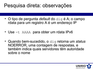 Pesquisa direta: observações

• O tipo de pergunta default do dig é A; o campo
  rdata para um registro A é um endereço IP

• Use -t AAAA para obter um rdata IPv6

• Quando bem-sucedido, o dig retorna um status
  NOERROR, uma contagem de respostas, e
  também indica quais servidores têm autoridade
  sobre o nome
 