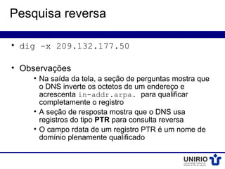 Pesquisa reversa

• dig -x 209.132.177.50

• Observações
    • Na saída da tela, a seção de perguntas mostra que
      o DNS inverte os octetos de um endereço e
      acrescenta in-addr.arpa. para qualificar
      completamente o registro
    • A seção de resposta mostra que o DNS usa
      registros do tipo PTR para consulta reversa
    • O campo rdata de um registro PTR é um nome de
      domínio plenamente qualificado
 