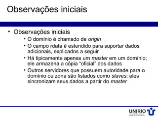 Observações iniciais

• Observações iniciais
     • O domínio é chamado de origin
     • O campo rdata é estendido para suportar dados
       adicionais, explicados a seguir
     • Há tipicamente apenas um master em um domínio;
       ele armazena a cópia “oficial” dos dados
     • Outros servidores que possuem autoridade para o
       domínio ou zona são listados como slaves: eles
       sincronizam seus dados a partir do master
 