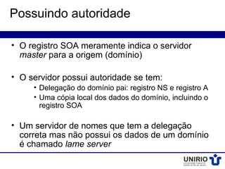Possuindo autoridade

• O registro SOA meramente indica o servidor
  master para a origem (domínio)

• O servidor possui autoridade se tem:
     • Delegação do domínio pai: registro NS e registro A
     • Uma cópia local dos dados do domínio, incluindo o
       registro SOA

• Um servidor de nomes que tem a delegação
  correta mas não possui os dados de um domínio
  é chamado lame server
 