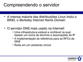 Compreendendo o servidor

• A imensa maioria das distribuições Linux inclui o
  BIND, o Berkeley Internet Name Domain

• O servidor DNS mais usado na Internet!
     • Uma infraestrutura estável e confiável na qual
       basear um nome de domínio e associações de IP
     • A implementação de referência para as RFCs de
       DNS
     • Roda em um ambiente chroot
 