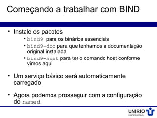 Começando a trabalhar com BIND

• Instale os pacotes
     • bind9 para os binários essenciais
     • bind9-doc para que tenhamos a documentação
       original instalada
     • bind9-host para ter o comando host conforme
       vimos aqui

• Um serviço básico será automaticamente
  carregado

• Agora podemos prosseguir com a configuração
  do named
 