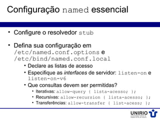Configuração named essencial

• Configure o resolvedor stub

• Defina sua configuração em
  /etc/named.conf.options e
  /etc/bind/named.conf.local
     • Declare as listas de acesso
     • Especifique as interfaces de servidor: listen-on e
       listen-on-v6
     • Que consultas devem ser permitidas?
        • Iterativas: allow-query { lista-acesso; };
        • Recursivas: allow-recursion { lista-acesso; };
        • Transferências: allow-transfer { list-acess; };
 