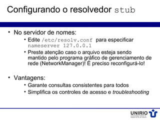 Configurando o resolvedor stub

• No servidor de nomes:
     • Edite /etc/resolv.conf para especificar
       nameserver 127.0.0.1
     • Preste atenção caso o arquivo esteja sendo
       mantido pelo programa gráfico de gerenciamento de
       rede (NetworkManager)! É preciso reconfigurá-lo!

• Vantagens:
     • Garante consultas consistentes para todos
     • Simplifica os controles de acesso e troubleshooting
 