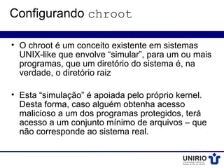 Configurando chroot

• O chroot é um conceito existente em sistemas
  UNIX-like que envolve “simular”, para um ou mais
  programas, que um diretório do sistema é, na
  verdade, o diretório raiz

• Esta “simulação” é apoiada pelo próprio kernel.
  Desta forma, caso alguém obtenha acesso
  malicioso a um dos programas protegidos, terá
  acesso a um conjunto mínimo de arquivos – que
  não corresponde ao sistema real.
 
