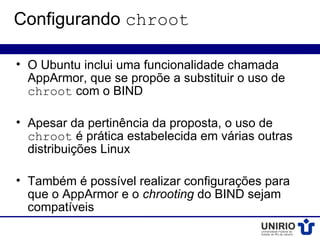 Configurando chroot

• O Ubuntu inclui uma funcionalidade chamada
  AppArmor, que se propõe a substituir o uso de
  chroot com o BIND

• Apesar da pertinência da proposta, o uso de
  chroot é prática estabelecida em várias outras
  distribuições Linux

• Também é possível realizar configurações para
  que o AppArmor e o chrooting do BIND sejam
  compatíveis
 