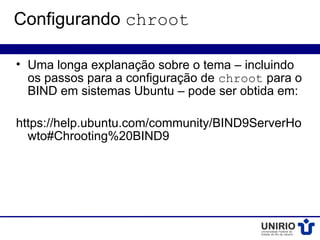 Configurando chroot

• Uma longa explanação sobre o tema – incluindo
  os passos para a configuração de chroot para o
  BIND em sistemas Ubuntu – pode ser obtida em:

https://help.ubuntu.com/community/BIND9ServerHo
  wto#Chrooting%20BIND9
 