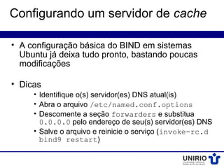 Configurando um servidor de cache

• A configuração básica do BIND em sistemas
  Ubuntu já deixa tudo pronto, bastando poucas
  modificações

• Dicas
     • Identifique o(s) servidor(es) DNS atual(is)
     • Abra o arquivo /etc/named.conf.options
     • Descomente a seção forwarders e substitua
       0.0.0.0 pelo endereço de seu(s) servidor(es) DNS
     • Salve o arquivo e reinicie o serviço (invoke-rc.d
       bind9 restart)
 