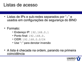 Listas de acesso

• Listas de IPs e sub-redes separados por “;” e
  usados em configurações de segurança do BIND

• Formato:
     •   Endereço IP: 192.168.0.1
     •   Ponto final: 192.168.0.
     •   CIDR: 192.168.0.0/24
     •   Use “!” para denotar inversão

• A lista é checada na ordem, parando na primeira
  coincidência
 
