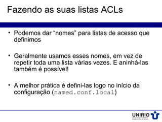 Fazendo as suas listas ACLs

• Podemos dar “nomes” para listas de acesso que
  definimos

• Geralmente usamos esses nomes, em vez de
  repetir toda uma lista várias vezes. E aninhá-las
  também é possível!

• A melhor prática é defini-las logo no início da
  configuração (named.conf.local)
 