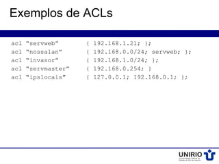 Exemplos de ACLs

acl   “servweb”      {   192.168.1.21; };
acl   “nossalan”     {   192.168.0.0/24; servweb; };
acl   “invasor”      {   192.168.1.0/24; };
acl   “servmaster”   {   192.168.0.254; }
acl   “ipslocais”    {   127.0.0.1; 192.168.0.1; };
 