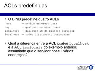ACLs predefinidas

• O BIND predefine quatro ACLs
none        -   nenhum endereço casa
any         -   qualquer endereço casa
localhost   -   qualquer ip do próprio servidor
localnets   -   redes diretamente conectadas


• Qual a diferença entre a ACL built-in localhost
  e a ACL ipslocais do exemplo anterior,
  assumindo que o servidor possui vários
  endereços?
 