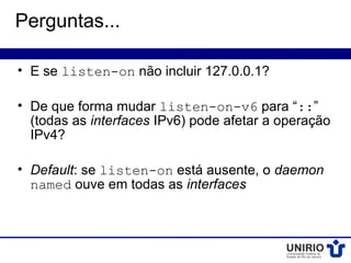 Perguntas...

• E se listen-on não incluir 127.0.0.1?

• De que forma mudar listen-on-v6 para “::”
  (todas as interfaces IPv6) pode afetar a operação
  IPv4?

• Default: se listen-on está ausente, o daemon
  named ouve em todas as interfaces
 