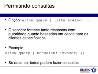 Permitindo consultas

• Opção: allow-query { lista-acesso; };

• O servidor fornece tanto respostas com
  autoridade quanto baseadas em cache para os
  clientes especificados

• Exemplo:
allow-query { nossalan; invasor; };

• Se ausente, todos podem fazer consultas
 