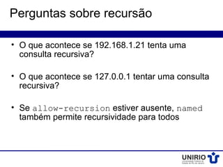 Perguntas sobre recursão

• O que acontece se 192.168.1.21 tenta uma
  consulta recursiva?

• O que acontece se 127.0.0.1 tentar uma consulta
  recursiva?

• Se allow-recursion estiver ausente, named
  também permite recursividade para todos
 