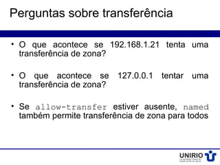 Perguntas sobre transferência

• O que acontece se 192.168.1.21 tenta uma
  transferência de zona?

• O que acontece se 127.0.0.1 tentar uma
  transferência de zona?

• Se allow-transfer estiver ausente, named
  também permite transferência de zona para todos
 