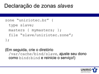 Declaração de zonas slaves

zone “uniriotec.br” {
  type slave;
  masters { mymasters; };
  file “slave/uniriotec.zone”;
};

(Em seguida, crie o diretório
  /var/cache/bind/slave, ajuste seu dono
  como bind:bind e reinicie o serviço!)
 