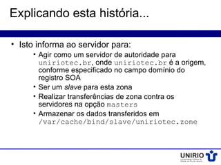 Explicando esta história...

• Isto informa ao servidor para:
     • Agir como um servidor de autoridade para
       uniriotec.br, onde uniriotec.br é a origem,
       conforme especificado no campo domínio do
       registro SOA
     • Ser um slave para esta zona
     • Realizar transferências de zona contra os
       servidores na opção masters
     • Armazenar os dados transferidos em
       /var/cache/bind/slave/uniriotec.zone
 