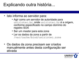 Explicando outra história...

• Isto informa ao servidor para:
     • Agir como um servidor de autoridade para
       uniriotec.br, onde uniriotec.br é a origem,
       conforme especificado no campo domínio do
       registro SOA
     • Ser um master para esta zona
     • Ler os dados da zona a partir de
       /var/cache/bind/uniriotec.zone

• Os dados da zona precisam ser criados
  manualmente antes desta configuração ser
  ativada
 