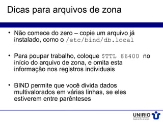 Dicas para arquivos de zona

• Não comece do zero – copie um arquivo já
  instalado, como o /etc/bind/db.local

• Para poupar trabalho, coloque $TTL 86400 no
  início do arquivo de zona, e omita esta
  informação nos registros individuais

• BIND permite que você divida dados
  multivalorados em várias linhas, se eles
  estiverem entre parênteses
 