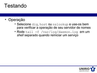 Testando

• Operação
    • Selecione dig, host ou nslookup e use-os bem
      para verificar a operação de seu servidor de nomes
    • Rode tail -f /var/log/daemon.log em um
      shell separado quando reiniciar um serviço
 