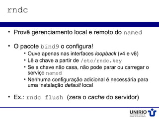 rndc

• Provê gerenciamento local e remoto do named

• O pacote bind9 o configura!
     • Ouve apenas nas interfaces loopback (v4 e v6)
     • Lê a chave a partir de /etc/rndc.key
     • Se a chave não casa, não pode parar ou carregar o
       serviço named
     • Nenhuma configuração adicional é necessária para
       uma instalação default local

• Ex.: rndc flush (zera o cache do servidor)
 
