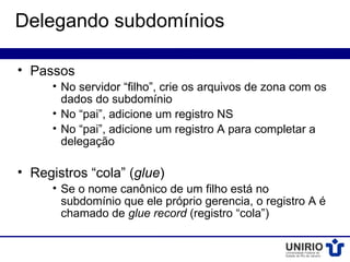 Delegando subdomínios

• Passos
     • No servidor “filho”, crie os arquivos de zona com os
       dados do subdomínio
     • No “pai”, adicione um registro NS
     • No “pai”, adicione um registro A para completar a
       delegação

• Registros “cola” (glue)
     • Se o nome canônico de um filho está no
       subdomínio que ele próprio gerencia, o registro A é
       chamado de glue record (registro “cola”)
 