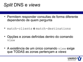 Split DNS e views

• Permitem responder consultas de forma diferente
  dependendo de quem pergunta

• match-clients e match-destinations

• Opções e zonas definidas dentro do comando
  view

• A existência de um único comando view exige
  que TODAS as zonas pertençam a views
 