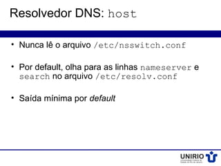 Resolvedor DNS: host

• Nunca lê o arquivo /etc/nsswitch.conf

• Por default, olha para as linhas nameserver e
  search no arquivo /etc/resolv.conf

• Saída mínima por default
 