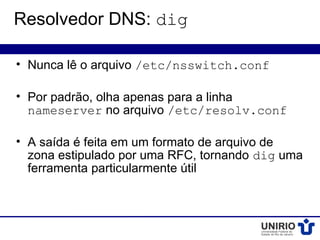 Resolvedor DNS: dig

• Nunca lê o arquivo /etc/nsswitch.conf

• Por padrão, olha apenas para a linha
  nameserver no arquivo /etc/resolv.conf

• A saída é feita em um formato de arquivo de
  zona estipulado por uma RFC, tornando dig uma
  ferramenta particularmente útil
 