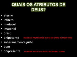 QUAIS OS ATRIBUTOS DE
                   DEUS?
•   eterno
•   infinito
•   imutável
•   imaterial
•   único
•   onipotente DESIGNA A PROPRIEDADE DE UM SER CAPAZ DE FAZER TUDO
•   soberanamente justo
•   bom
•   onipresente ESTAR EM TODOS OS LUGARES AO MESMO TEMPO
 