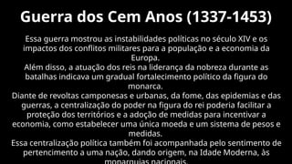 Guerra dos Cem Anos (1337-1453)
Essa guerra mostrou as instabilidades políticas no século XIV e os
impactos dos conflitos militares para a população e a economia da
Europa.
Além disso, a atuação dos reis na liderança da nobreza durante as
batalhas indicava um gradual fortalecimento político da figura do
monarca.
Diante de revoltas camponesas e urbanas, da fome, das epidemias e das
guerras, a centralização do poder na figura do rei poderia facilitar a
proteção dos territórios e a adoção de medidas para incentivar a
economia, como estabelecer uma única moeda e um sistema de pesos e
medidas.
Essa centralização política também foi acompanhada pelo sentimento de
pertencimento a uma nação, dando origem, na Idade Moderna, às
 