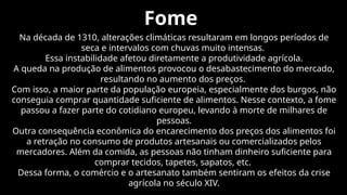 Fome
Na década de 1310, alterações climáticas resultaram em longos períodos de
seca e intervalos com chuvas muito intensas.
Essa instabilidade afetou diretamente a produtividade agrícola.
A queda na produção de alimentos provocou o desabastecimento do mercado,
resultando no aumento dos preços.
Com isso, a maior parte da população europeia, especialmente dos burgos, não
conseguia comprar quantidade suficiente de alimentos. Nesse contexto, a fome
passou a fazer parte do cotidiano europeu, levando à morte de milhares de
pessoas.
Outra consequência econômica do encarecimento dos preços dos alimentos foi
a retração no consumo de produtos artesanais ou comercializados pelos
mercadores. Além da comida, as pessoas não tinham dinheiro suficiente para
comprar tecidos, tapetes, sapatos, etc.
Dessa forma, o comércio e o artesanato também sentiram os efeitos da crise
agrícola no século XIV.
 