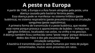 A peste na Europa
A partir de 1348, a Europa e a Ásia foram atingidas pela peste, uma
doença causada pela bactéria Yersinia pestis.
Essa doença pode se manifestar no sistema linfático (peste
bubônica), no sistema respiratório (peste pneumônica) ou na circulação
sanguínea (peste septicêmica).
A primeira forma de transmissão é a peste bubônica, que recebe
esse nome porque provoca o aparecimento de bubões – inchaço nos
gânglios linfáticos, localizados nas axilas, na virilha e no pescoço.
A doença também ficou conhecida como “peste negra” porque deixava os
dedos das mãos e dos pés escurecidos pela falta de
circulação sanguínea.
A bactéria é transmitida para os seres humanos por meio de pulgas
contaminadas, muitas vezes presentes em ratos.
 
