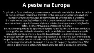 A peste na Europa
Os primeiros focos da doença ocorreram nos portos do mar Mediterrâneo. Acredita-
se que o comércio marítimo e terrestre tenha sido o principal responsável por
transportar ratos com pulgas contaminadas do Oriente para o Ocidente.
Em meio a uma população desnutrida, a doença se espalhou rapidamente nos
centros urbanos, que tinham condições precárias, ideais para a reprodução dos
ratos, e concentravam aglomerações humanas.
Entre as consequências da epidemia de peste na Europa estão a drástica redução
demográfica em razão da elevada taxa de mortalidade – cerca de um terço da
população europeia morreu durante duas décadas – e o declínio econômico.
As pessoas temiam sair de suas casas e passaram a se isolar ou buscar refúgio no
campo. O alto índice de mortalidade resultou na falta de trabalhadores, acentuando
a queda da produtividade no campo e o aumento do preço dos alimentos. Além
disso, o comércio e o artesanato foram afetados com a queda no consumo.
 
