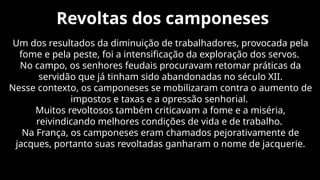 Revoltas dos camponeses
Um dos resultados da diminuição de trabalhadores, provocada pela
fome e pela peste, foi a intensificação da exploração dos servos.
No campo, os senhores feudais procuravam retomar práticas da
servidão que já tinham sido abandonadas no século XII.
Nesse contexto, os camponeses se mobilizaram contra o aumento de
impostos e taxas e a opressão senhorial.
Muitos revoltosos também criticavam a fome e a miséria,
reivindicando melhores condições de vida e de trabalho.
Na França, os camponeses eram chamados pejorativamente de
jacques, portanto suas revoltadas ganharam o nome de jacquerie.
 