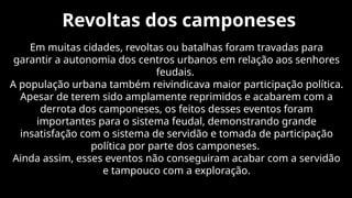 Revoltas dos camponeses
Em muitas cidades, revoltas ou batalhas foram travadas para
garantir a autonomia dos centros urbanos em relação aos senhores
feudais.
A população urbana também reivindicava maior participação política.
Apesar de terem sido amplamente reprimidos e acabarem com a
derrota dos camponeses, os feitos desses eventos foram
importantes para o sistema feudal, demonstrando grande
insatisfação com o sistema de servidão e tomada de participação
política por parte dos camponeses.
Ainda assim, esses eventos não conseguiram acabar com a servidão
e tampouco com a exploração.
 