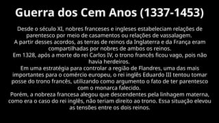 Guerra dos Cem Anos (1337-1453)
Desde o século XI, nobres franceses e ingleses estabeleciam relações de
parentesco por meio de casamentos ou relações de vassalagem.
A partir desses acordos, as terras de reinos da Inglaterra e da França eram
compartilhadas por nobres de ambos os reinos.
Em 1328, após a morte do rei Carlos IV, o trono francês ficou vago, pois não
havia herdeiros.
Em uma estratégia para controlar a região de Flandres, uma das mais
importantes para o comércio europeu, o rei inglês Eduardo III tentou tomar
posse do trono francês, utilizando como argumento o fato de ter parentesco
com o monarca falecido.
Porém, a nobreza francesa alegou que descendentes pela linhagem materna,
como era o caso do rei inglês, não teriam direito ao trono. Essa situação elevou
as tensões entre os dois reinos.
 