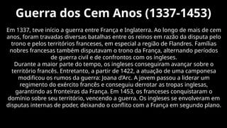 Guerra dos Cem Anos (1337-1453)
Em 1337, teve início a guerra entre França e Inglaterra. Ao longo de mais de cem
anos, foram travadas diversas batalhas entre os reinos em razão da disputa pelo
trono e pelos territórios franceses, em especial a região de Flandres. Famílias
nobres francesas também disputavam o trono da França, alternando períodos
de guerra civil e de confrontos com os ingleses.
Durante a maior parte do tempo, os ingleses conseguiram avançar sobre o
território francês. Entretanto, a partir de 1422, a atuação de uma camponesa
modificou os rumos da guerra: Joana d’Arc. A jovem passou a liderar um
regimento do exército francês e conseguiu derrotar as tropas inglesas,
garantindo as fronteiras da França. Em 1453, os franceses conquistaram o
domínio sobre seu território, vencendo a guerra. Os ingleses se envolveram em
disputas internas de poder, deixando o conflito com a França em segundo plano.
 