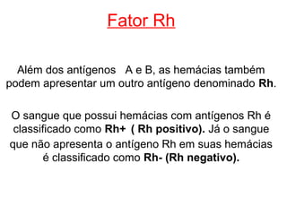 Fator Rh

  Além dos antígenos A e B, as hemácias também
podem apresentar um outro antígeno denominado Rh.

O sangue que possui hemácias com antígenos Rh é
 classificado como Rh+ ( Rh positivo). Já o sangue
que não apresenta o antígeno Rh em suas hemácias
        é classificado como Rh- (Rh negativo).
 
