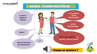 ➢ AGORA VAMOS SOLETRAR
Como?
Eu me chamo
PETER
WATZALAWIK.
E como o
senhor se
chama?
PETER
WATZALAWIK.
Como se escreve o
seu sobrenome?
W-A-T-Z-A-L-A-W-I-K. E a
senhora, como se chama?
...?
▪Como se escreve ?
 