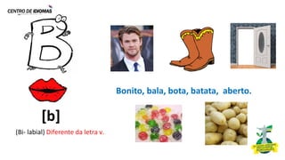 (Bi- labial) Diferente da letra v.
Bonito, bala, bota, batata, aberto.
[b]
 