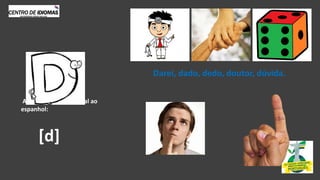 Antes de A,E, O, U, igual ao
espanhol:
Darei, dado, dedo, doutor, dúvida.
[d]
 