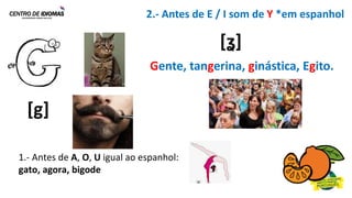 1.- Antes de A, O, U igual ao espanhol:
gato, agora, bigode
2.- Antes de E / I som de Y *em espanhol
[g]
Gente, tangerina, ginástica, Egito.
[ʓ]
 